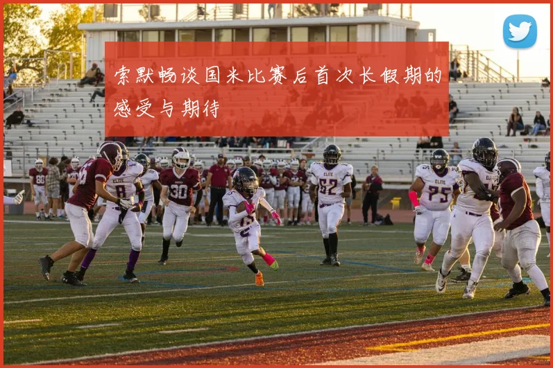 索默畅谈国米比赛后首次长假期的感受与期待