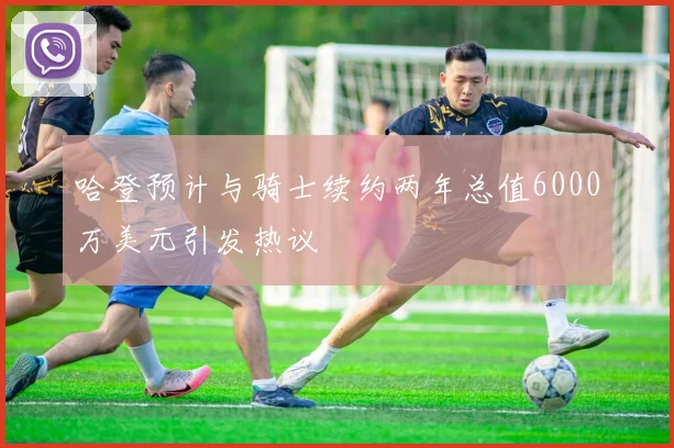 哈登预计与骑士续约两年总值6000万美元引发热议