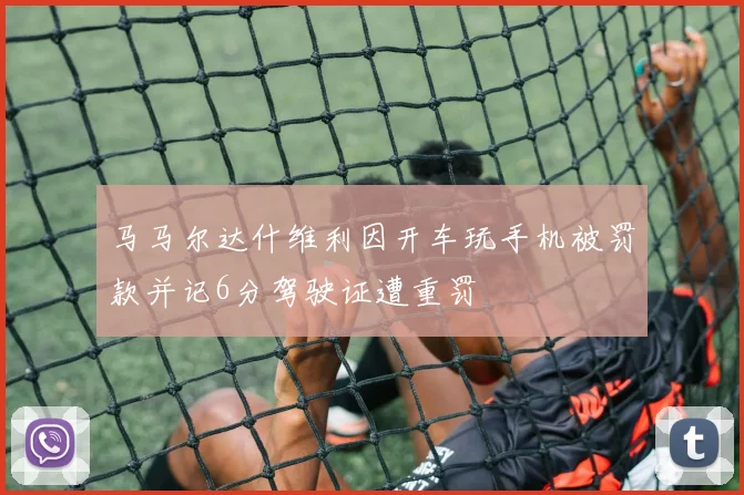 马马尔达什维利因开车玩手机被罚款并记6分驾驶证遭重罚