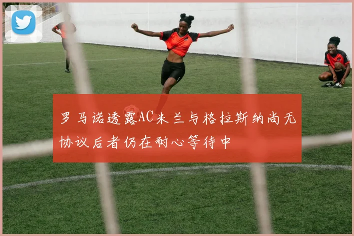 罗马诺透露AC米兰与格拉斯纳尚无协议后者仍在耐心等待中