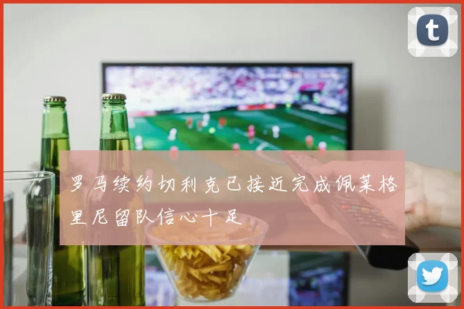 罗马续约切利克已接近完成佩莱格里尼留队信心十足