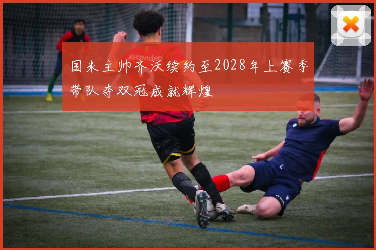 国米主帅齐沃续约至2028年上赛季带队夺双冠成就辉煌