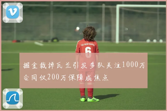 掘金裁掉瓦兰引发多队关注1000万合同仅200万保障成焦点