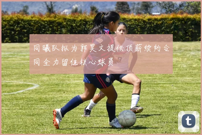 同曦队拟为郭昊文提供顶薪续约合同全力留住核心球员