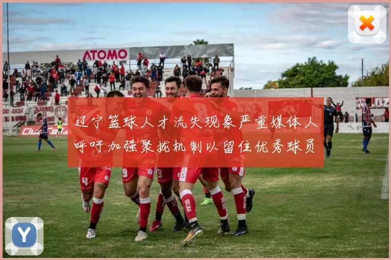 辽宁篮球人才流失现象严重媒体人呼吁加强聚拢机制以留住优秀球员