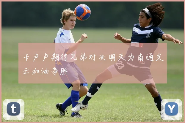 卡卢卢期待兄弟对决明天为南通支云加油争胜