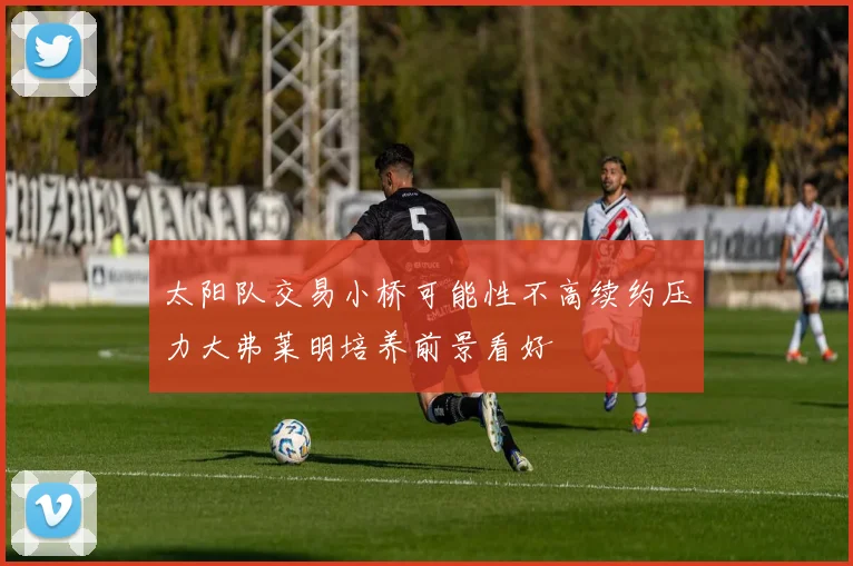 太阳队交易小桥可能性不高续约压力大弗莱明培养前景看好