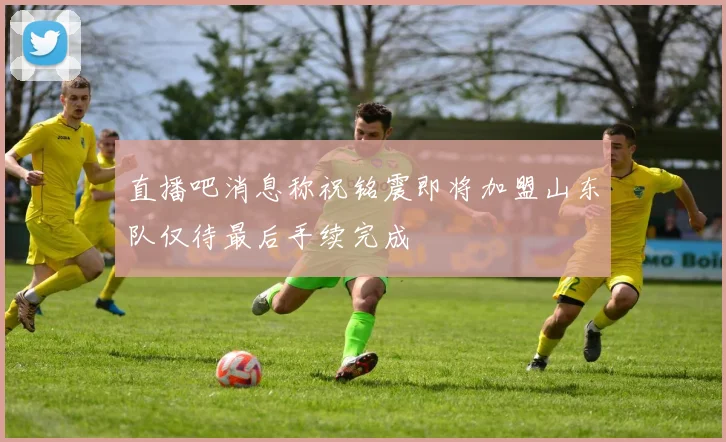 直播吧消息称祝铭震即将加盟山东队仅待最后手续完成