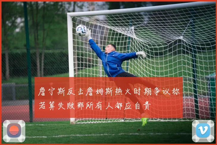 詹宁斯反击詹姆斯热火时期争议称若算失败那所有人都应自责