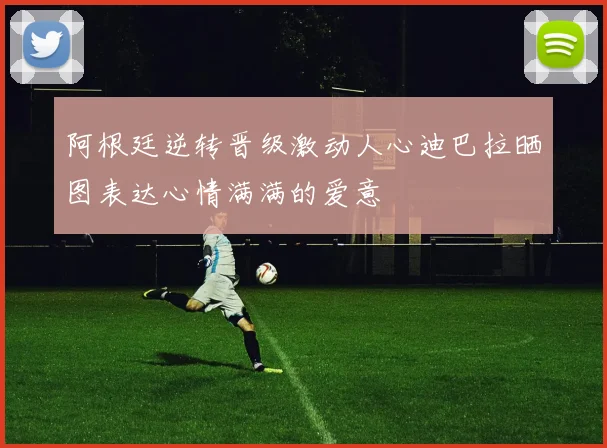 阿根廷逆转晋级激动人心迪巴拉晒图表达心情满满的爱意