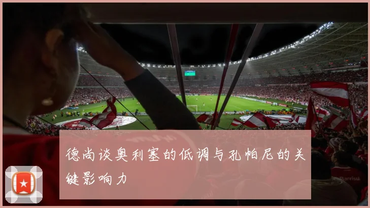 德尚谈奥利塞的低调与孔帕尼的关键影响力