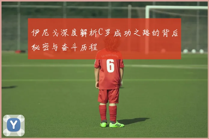 伊尼戈深度解析C罗成功之路的背后秘密与奋斗历程