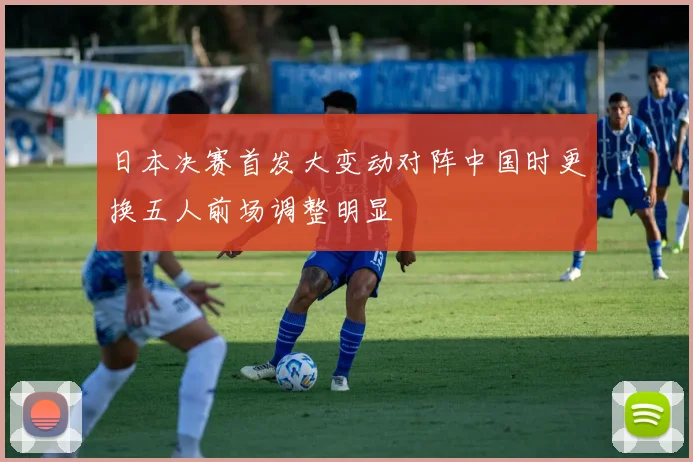 日本决赛首发大变动对阵中国时更换五人前场调整明显